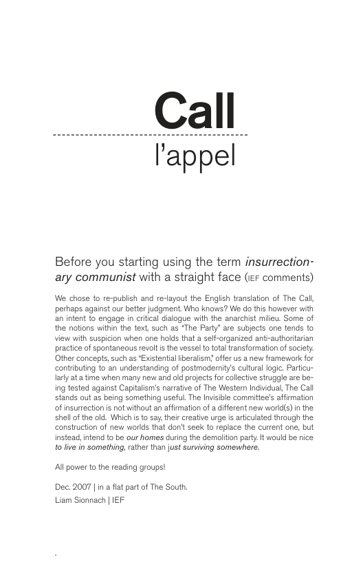 Call l’appel Before you starting using the term insurrection- ary communist with a straight face (e comments) We chose to re-publish and re-layout the Engiish translation of The Call, perhaps against our betier judgment Who knows? W do this however with an intent to engage in crfical cialogue with the anarchist milieu. Some of the notions within the text, such as *The Party” are subjects one tends to View with suspicion when one holds that a self-organized anti-authoritarian practice of spontaneous revolt s the vessel to total ransformation of saciety: Other concepts, such as Existential Iberalisms offer us a new framework for contributing to an understanding of postmodernity’s cultural logic, Particu- larly ata fime when many new and old projects for calectve struggle are be- ing tested against Capitalism’s narrative of The Western Individual, The Call stands out as being something useful. The Invisible comittee’s affimation of insurrection s not without an affirmation of a diferent new word(s) in the shellof the old. Whichis to say, thei creative urge is articulated through the. consiruction of new worlds that don’t seek o replace the current one, but instead, ntend to be our homes during the demolition party. It would be nice. to live in something, rather than just surviving somewhere. Al powerto the reading groups! Dec. 2007 | in a flat part of The South. Liam Sionnach | IEF